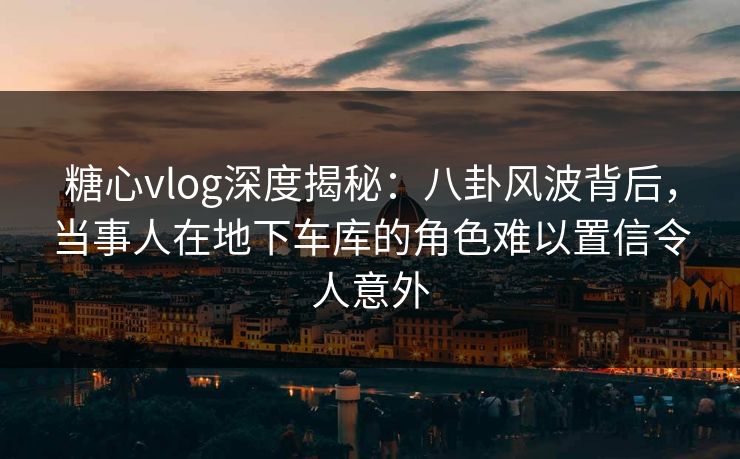 糖心vlog深度揭秘：八卦风波背后，当事人在地下车库的角色难以置信令人意外