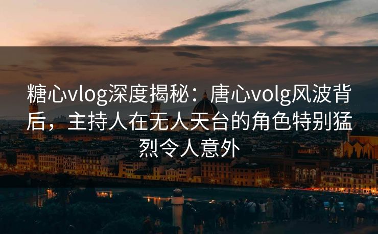 糖心vlog深度揭秘：唐心volg风波背后，主持人在无人天台的角色特别猛烈令人意外
