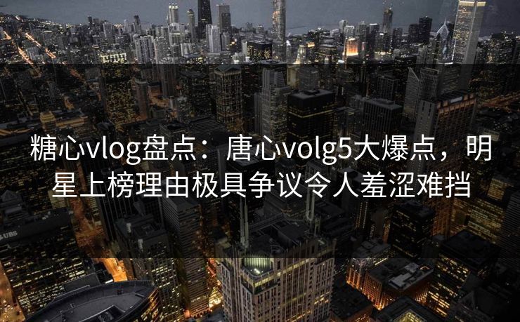 糖心vlog盘点：唐心volg5大爆点，明星上榜理由极具争议令人羞涩难挡