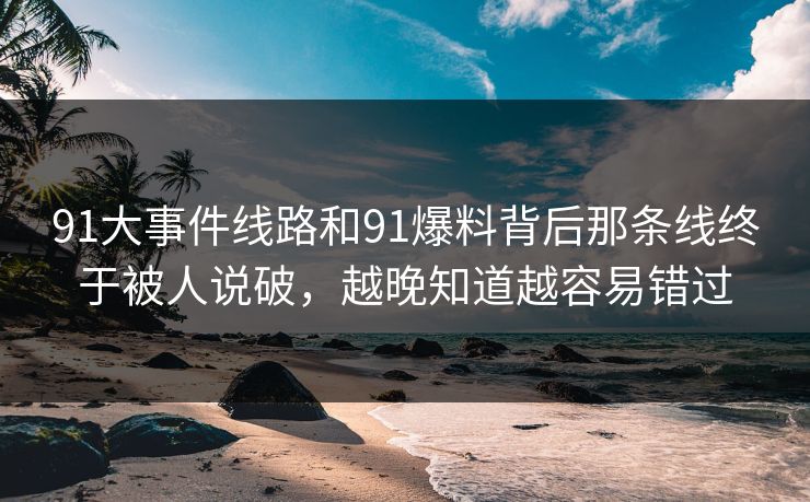 91大事件线路和91爆料背后那条线终于被人说破，越晚知道越容易错过