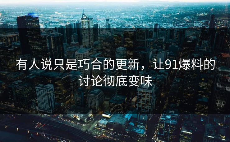 有人说只是巧合的更新,让91爆料的讨论彻底变味 有人说只是巧合的更新,让91爆料的讨论彻底变味