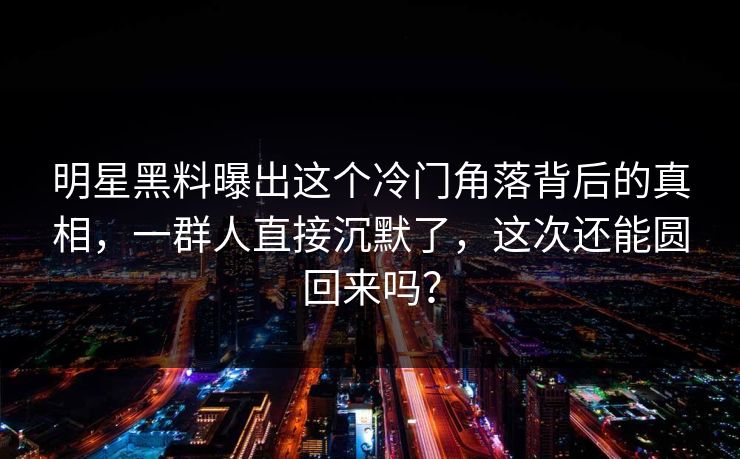 明星黑料曝出这个冷门角落背后的真相，一群人直接沉默了，这次还能圆回来吗？