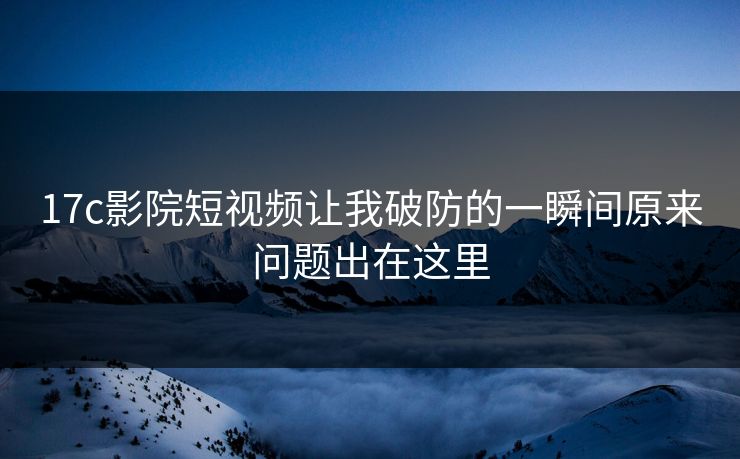 17c影院短视频让我破防的一瞬间原来问题出在这里 17c影院短视频让我破防的一瞬间原来问题出在这里