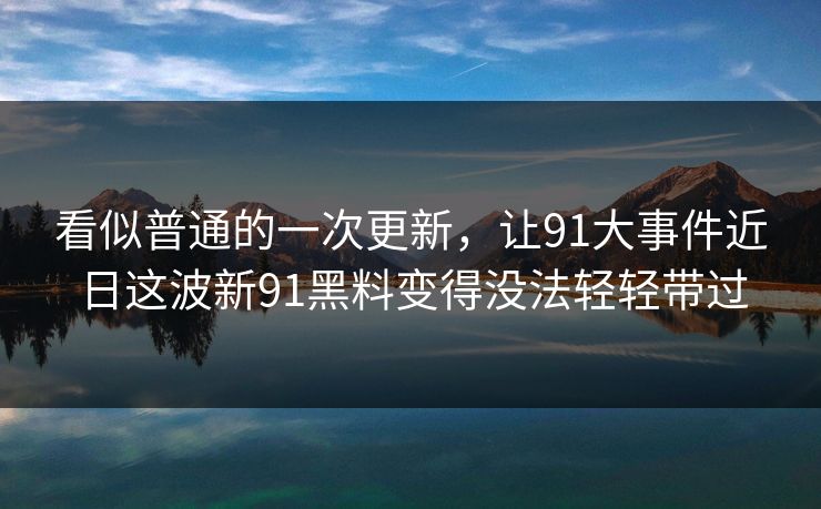 看似普通的一次更新，让91大事件近日这波新91黑料变得没法轻轻带过