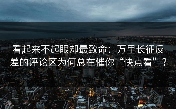 看起来不起眼却最致命:万里长征反差的评论区为何总在催你“快点看”? 看起来不起眼却最致命:万里长征反差的评论区为何总在催你“快点看”?