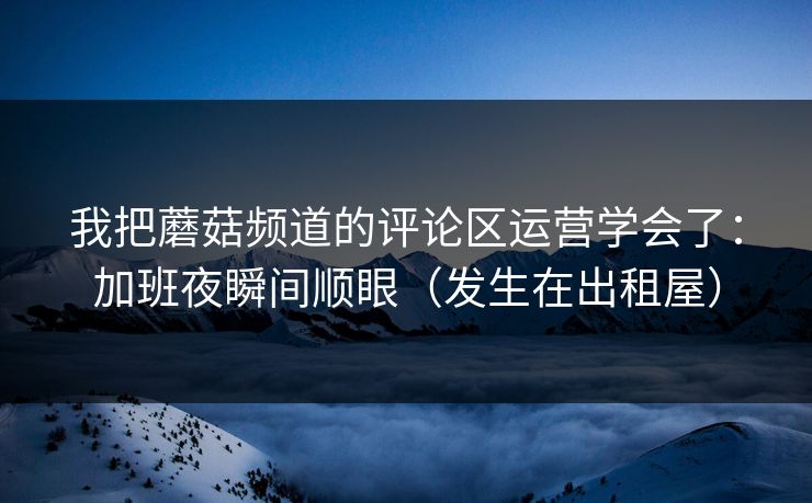 我把蘑菇频道的评论区运营学会了:加班夜瞬间顺眼(发生在出租屋) 我把蘑菇频道的评论区运营学会了:加班夜瞬间顺眼(发生在出租屋)