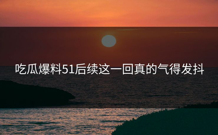 吃瓜爆料51后续这一回真的气得发抖
