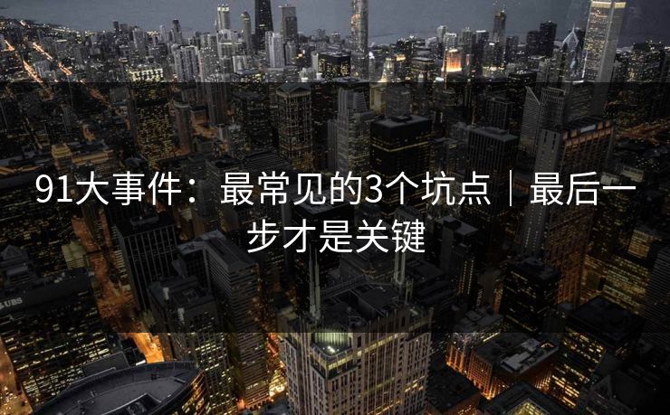 91大事件:最常见的3个坑点|最后一步才是关键 91大事件:最常见的3个坑点|最后一步才是关键