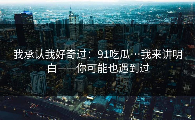 我承认我好奇过:91吃瓜…我来讲明白——你可能也遇到过 我承认我好奇过:91吃瓜…我来讲明白——你可能也遇到过