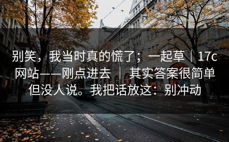 别笑,我当时真的慌了;一起草|17c网站——刚点进去 | 其实答案很简单但没人说。我把话放这:别冲动 别笑,我当时真的慌了;一起草|17c网站——刚点进去 | 其实答案很简单但没人说。我把话放这:别冲动