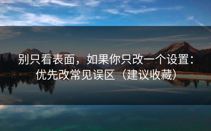 别只看表面,如果你只改一个设置:优先改常见误区(建议收藏) 别只看表面,如果你只改一个设置:优先改常见误区(建议收藏)