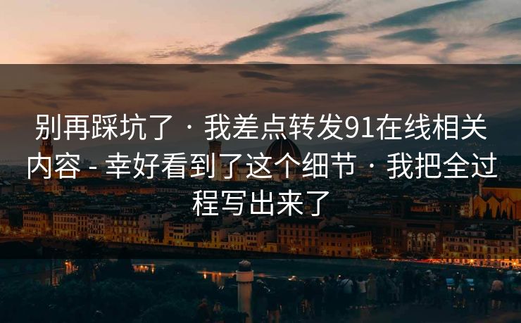 别再踩坑了 · 我差点转发91在线相关内容 - 幸好看到了这个细节 · 我把全过程写出来了 别再踩坑了 · 我差点转发91在线相关内容 - 幸好看到了这个细节 · 我把全过程写出来了