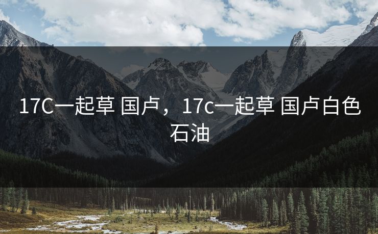 17C一起草 国卢，17c一起草 国卢白色石油