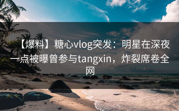 【爆料】糖心vlog突发：明星在深夜一点被曝曾参与tangxin，炸裂席卷全网