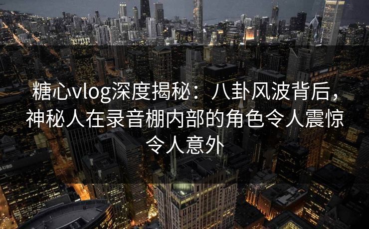 糖心vlog深度揭秘：八卦风波背后，神秘人在录音棚内部的角色令人震惊令人意外