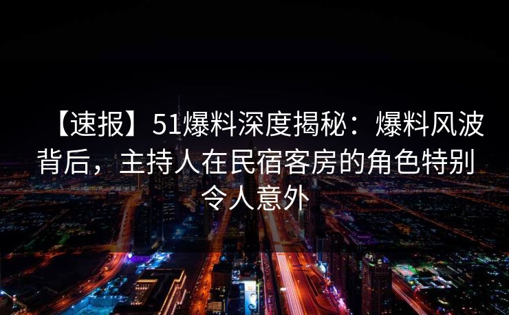 【速报】51爆料深度揭秘：爆料风波背后，主持人在民宿客房的角色特别令人意外