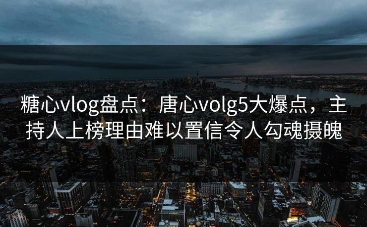 糖心vlog盘点：唐心volg5大爆点，主持人上榜理由难以置信令人勾魂摄魄