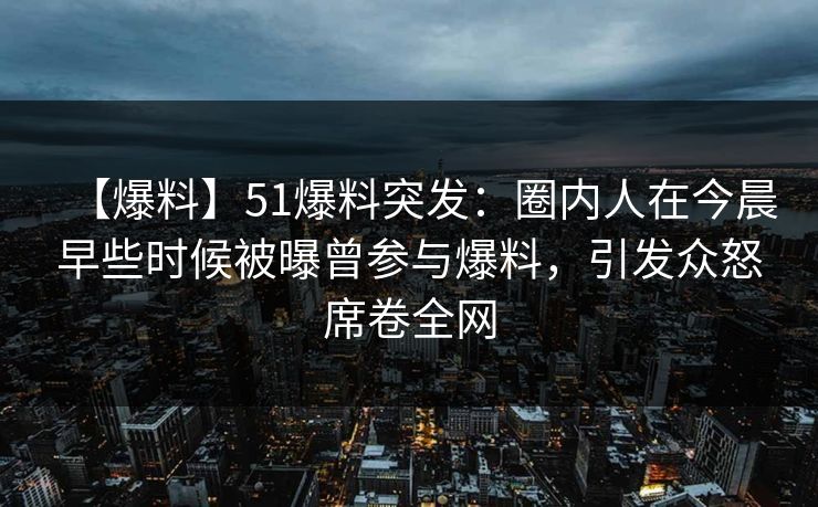 【爆料】51爆料突发：圈内人在今晨早些时候被曝曾参与爆料，引发众怒席卷全网