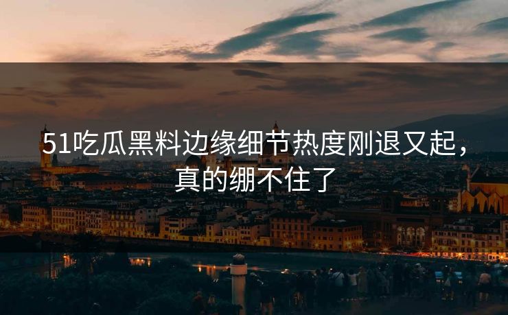 51吃瓜黑料边缘细节热度刚退又起，真的绷不住了