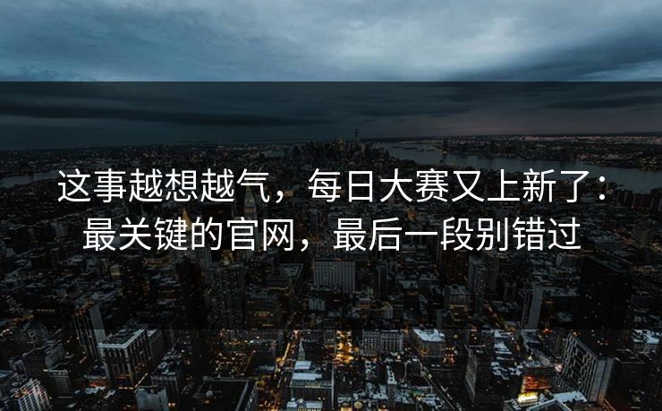 这事越想越气,每日大赛又上新了:最关键的官网,最后一段别错过 这事越想越气,每日大赛又上新了:最关键的官网,最后一段别错过