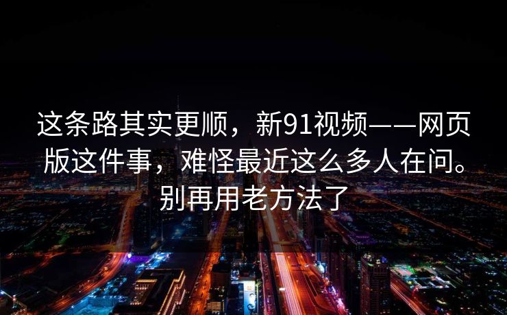 这条路其实更顺,新91视频——网页版这件事,难怪最近这么多人在问。别再用老方法了 这条路其实更顺,新91视频——网页版这件事,难怪最近这么多人在问。别再用老方法了