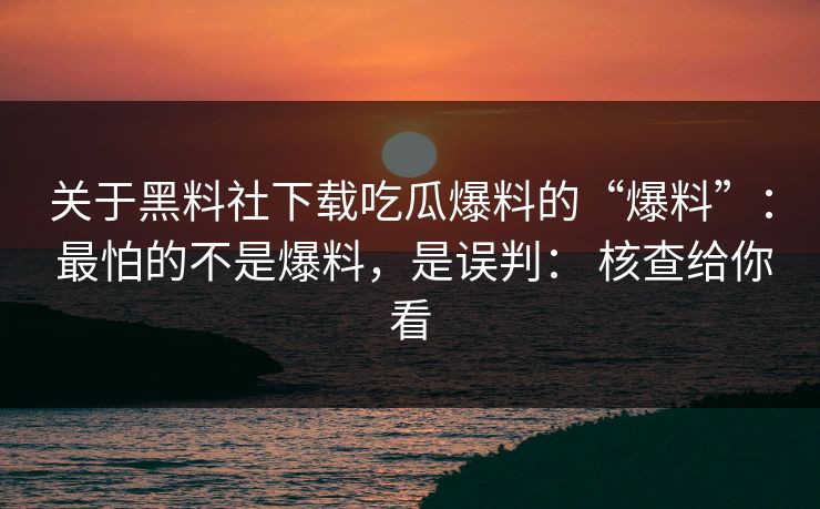 关于黑料社下载吃瓜爆料的“爆料”: 最怕的不是爆料,是误判: 核查给你看 关于黑料社下载吃瓜爆料的“爆料”: 最怕的不是爆料,是误判: 核查给你看