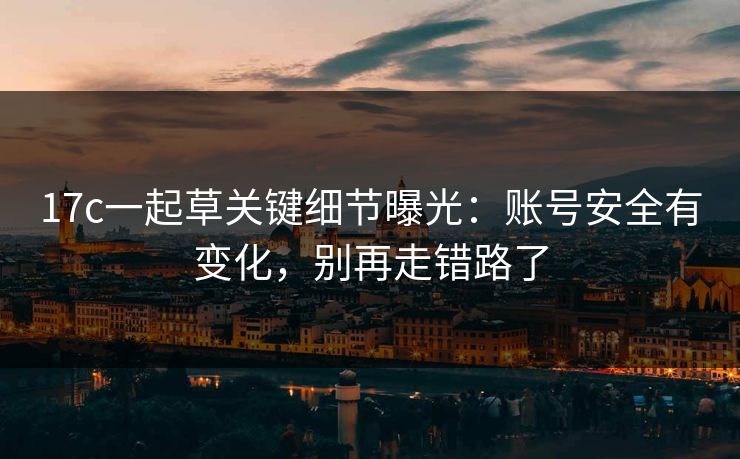 17c一起草关键细节曝光:账号安全有变化,别再走错路了 17c一起草关键细节曝光:账号安全有变化,别再走错路了