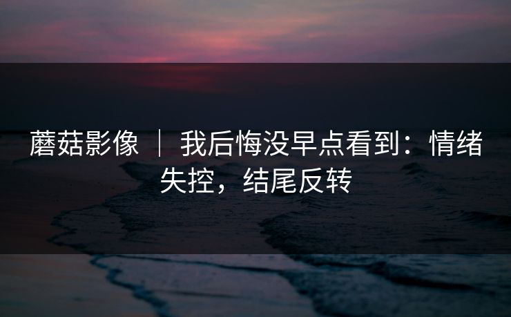 蘑菇影像 | 我后悔没早点看到:情绪失控,结尾反转 蘑菇影像 | 我后悔没早点看到:情绪失控,结尾反转