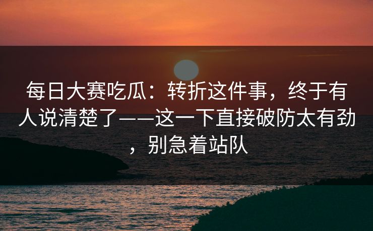 每日大赛吃瓜:转折这件事,终于有人说清楚了——这一下直接破防太有劲,别急着站队 每日大赛吃瓜:转折这件事,终于有人说清楚了——这一下直接破防太有劲,别急着站队