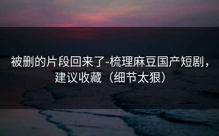 被删的片段回来了-梳理麻豆国产短剧,建议收藏(细节太狠) 被删的片段回来了-梳理麻豆国产短剧,建议收藏(细节太狠)