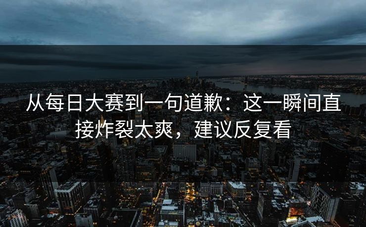 从每日大赛到一句道歉:这一瞬间直接炸裂太爽,建议反复看 从每日大赛到一句道歉:这一瞬间直接炸裂太爽,建议反复看