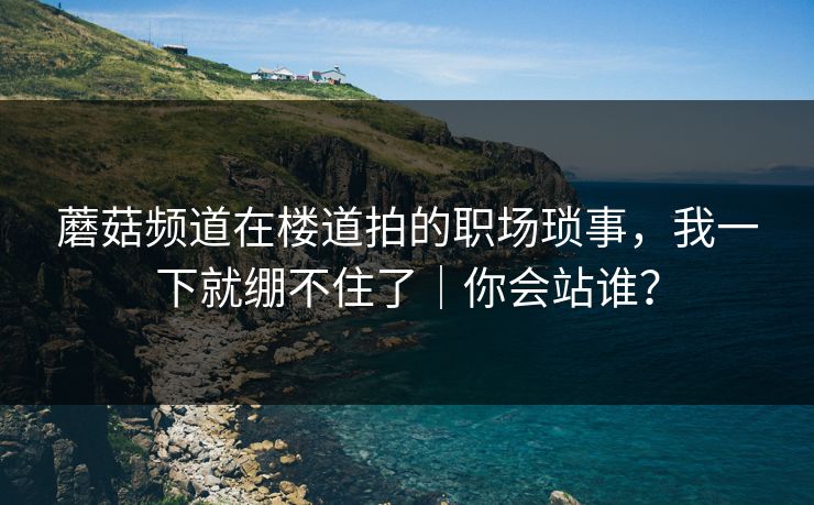 蘑菇频道在楼道拍的职场琐事,我一下就绷不住了|你会站谁? 蘑菇频道在楼道拍的职场琐事,我一下就绷不住了|你会站谁?